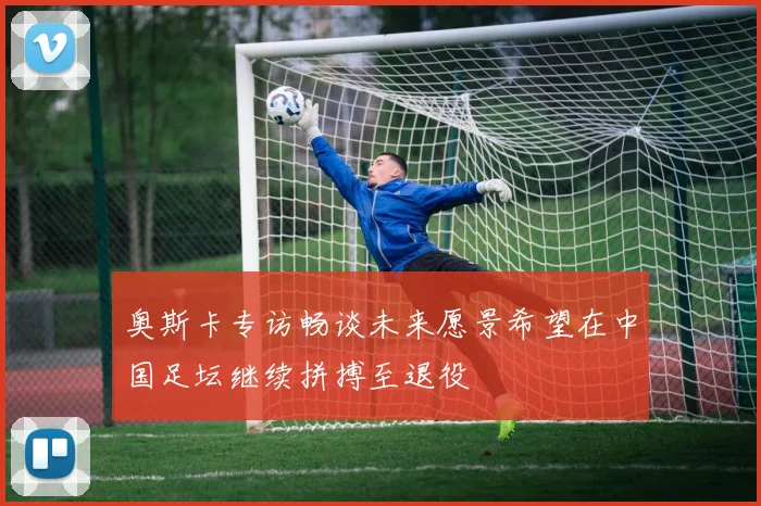 奥斯卡专访畅谈未来愿景希望在中国足坛继续拼搏至退役