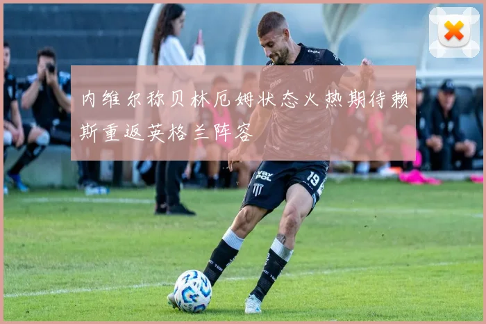 内维尔称贝林厄姆状态火热期待赖斯重返英格兰阵容