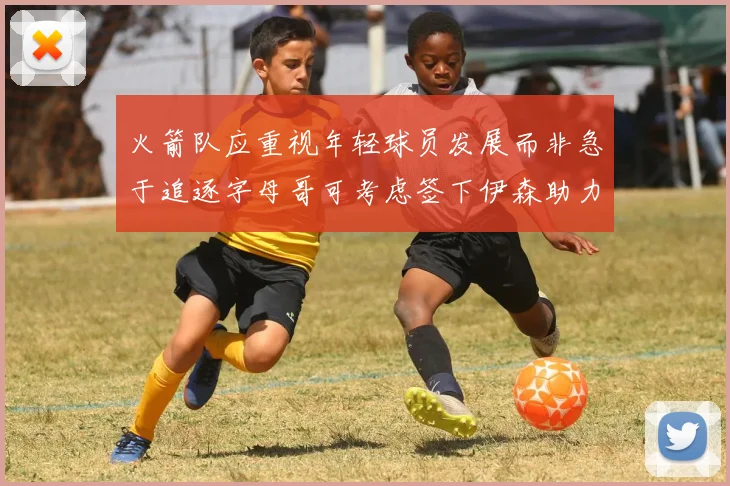 火箭队应重视年轻球员发展而非急于追逐字母哥可考虑签下伊森助力成长