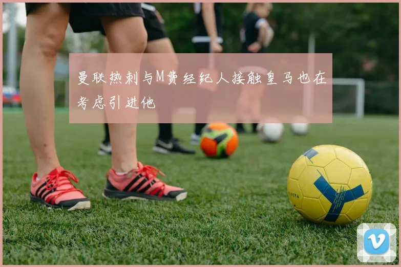 曼联热刺与M费经纪人接触皇马也在考虑引进他