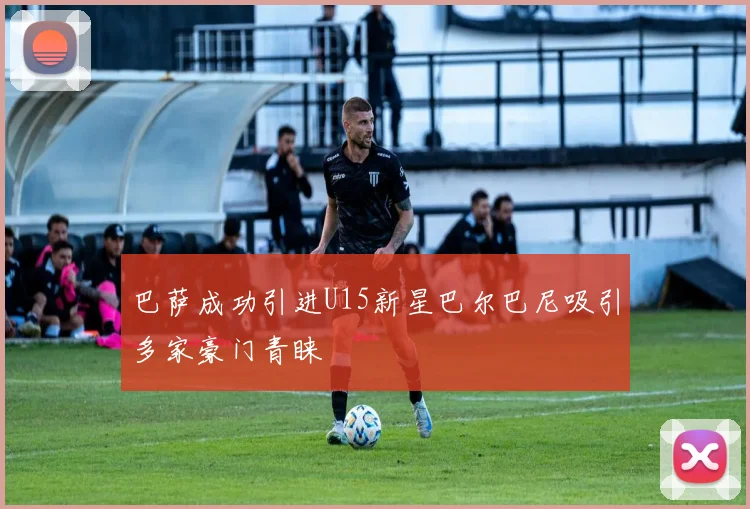 巴萨成功引进U15新星巴尔巴尼吸引多家豪门青睐