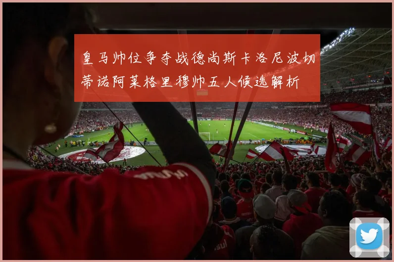 皇马帅位争夺战德尚斯卡洛尼波切蒂诺阿莱格里穆帅五人候选解析