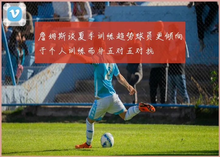 詹姆斯谈夏季训练趋势球员更倾向于个人训练而非五对五对抗