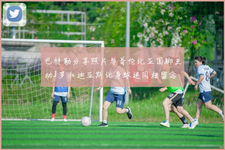 巴特勒分享照片与哥伦比亚国脚互动J罗和迪亚斯化身球迷同框留念