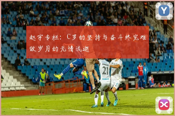 赵宇专栏：C罗的坚持与奋斗终究难敌岁月的无情流逝