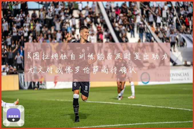 K图拉姆独自训练能否及时复出助力尤文对战佛罗伦萨尚待确认