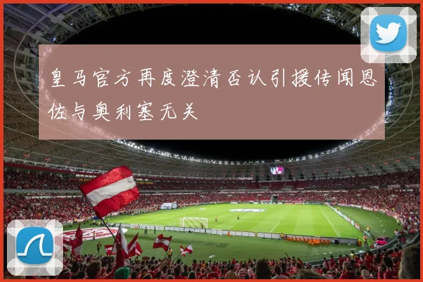 皇马官方再度澄清否认引援传闻恩佐与奥利塞无关