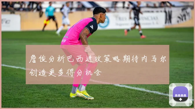 詹俊分析巴西进攻策略期待内马尔创造更多得分机会