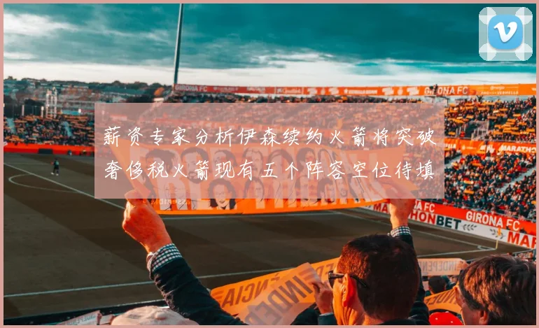薪资专家分析伊森续约火箭将突破奢侈税火箭现有五个阵容空位待填补