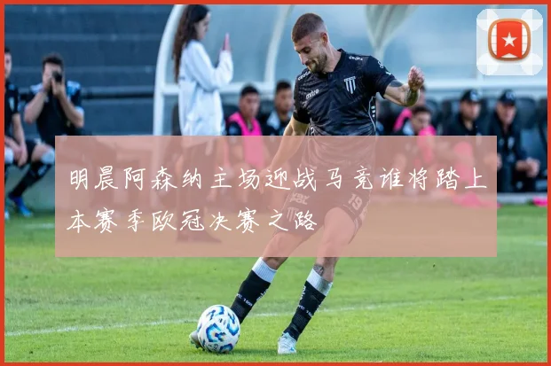明晨阿森纳主场迎战马竞谁将踏上本赛季欧冠决赛之路
